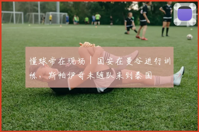 懂球帝在现场｜国安在曼谷进行训练，斯帕伊奇未随队来到泰国