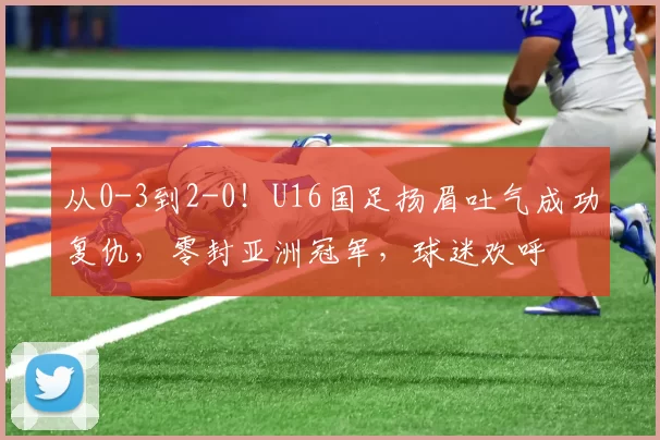 从0-3到2-0！U16国足扬眉吐气成功复仇，零封亚洲冠军，球迷欢呼